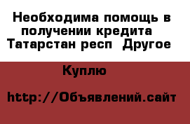 Необходима помощь в получении кредита - Татарстан респ. Другое » Куплю   